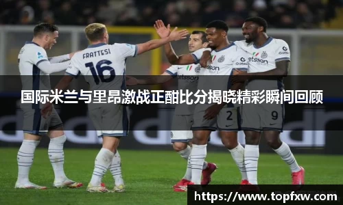 悟空体育国际米兰与里昂激战正酣比分揭晓精彩瞬间回顾